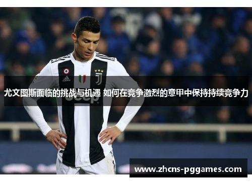 尤文图斯面临的挑战与机遇 如何在竞争激烈的意甲中保持持续竞争力