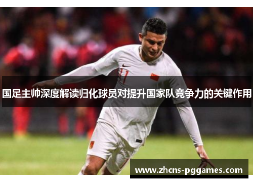 国足主帅深度解读归化球员对提升国家队竞争力的关键作用