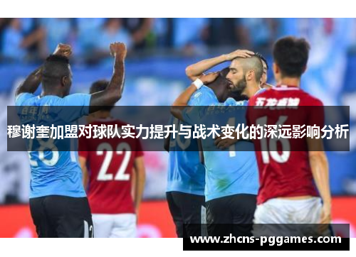 穆谢奎加盟对球队实力提升与战术变化的深远影响分析