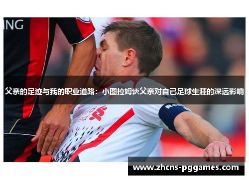 父亲的足迹与我的职业道路：小图拉姆谈父亲对自己足球生涯的深远影响