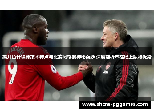 揭开拉什福德技术特点与比赛风格的神秘面纱 深度剖析其在场上独特优势