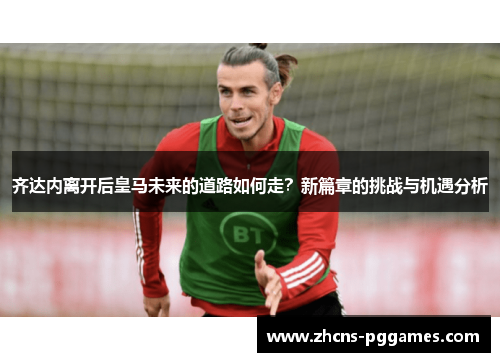齐达内离开后皇马未来的道路如何走？新篇章的挑战与机遇分析