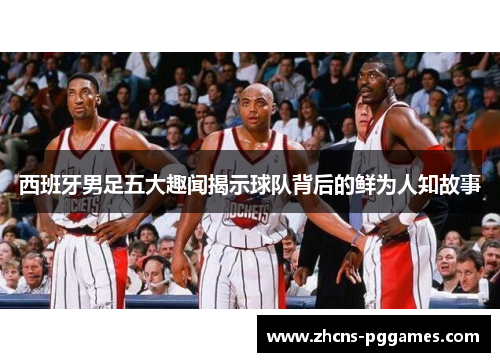 西班牙男足五大趣闻揭示球队背后的鲜为人知故事