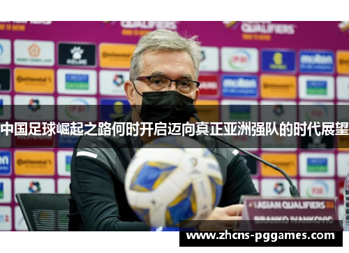中国足球崛起之路何时开启迈向真正亚洲强队的时代展望