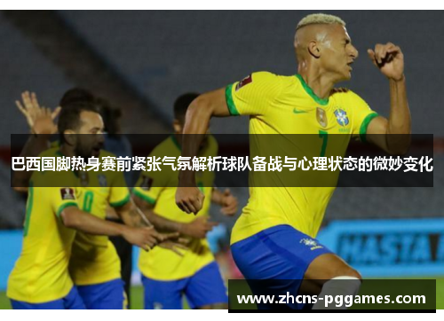巴西国脚热身赛前紧张气氛解析球队备战与心理状态的微妙变化