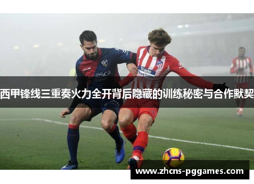 西甲锋线三重奏火力全开背后隐藏的训练秘密与合作默契